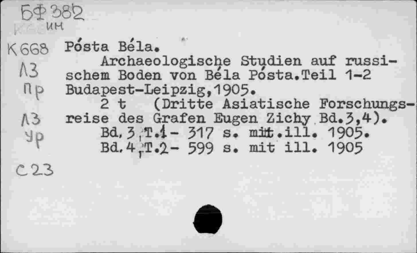 ﻿UK
К6Є5 Posta Bela.
, 2	Archaeologische Studien auf russi-
1 schem Boden von Bela Posta.Teil 1-2
R о Budapest-Leipzig,1905*
2 t (Dritte Asiatische Forschungs-ДЗ reise des Grafen Eugen Zichy Bd.3,4).
Bd, 3tT.i- 517 s. mit.ill. 1905.
Bd.4jiT.i- 599 s. mit ill. 1905
C23